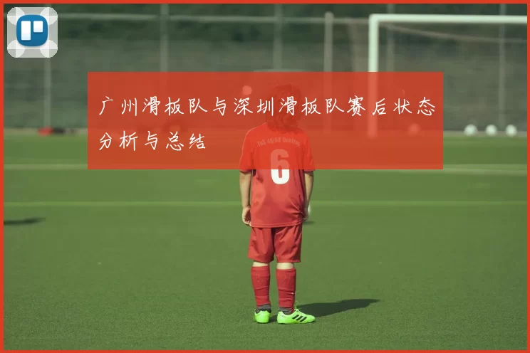广州滑板队与深圳滑板队赛后状态分析与总结