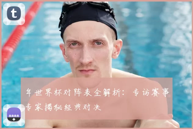 年世界杯对阵表全解析：专访赛事专家揭秘经典对决