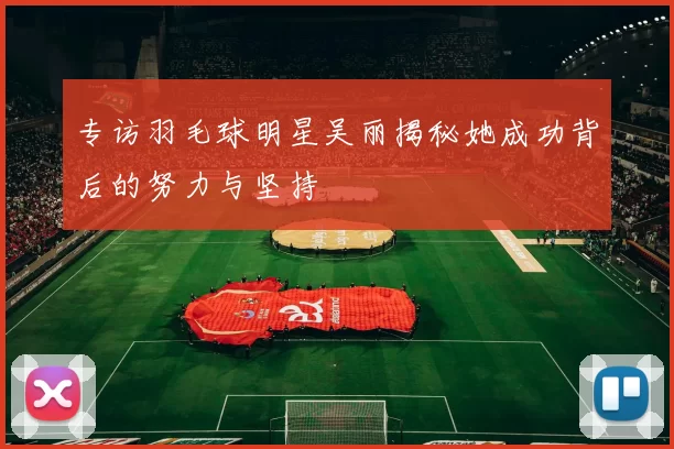 专访羽毛球明星吴丽揭秘她成功背后的努力与坚持