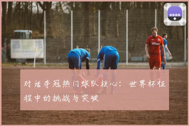 对话夺冠热门球队核心:世界杯征程中的挑战与突破