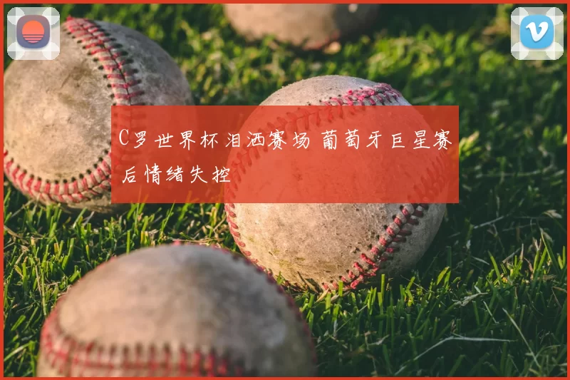 C罗世界杯泪洒赛场 葡萄牙巨星赛后情绪失控