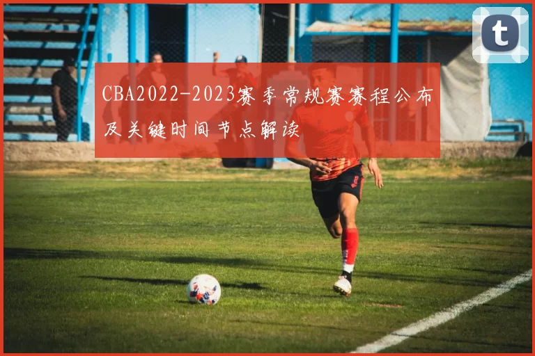 CBA2022-2023赛季常规赛赛程公布及关键时间节点解读