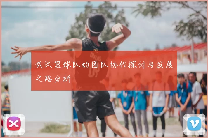 武汉篮球队的团队协作探讨与发展之路分析
