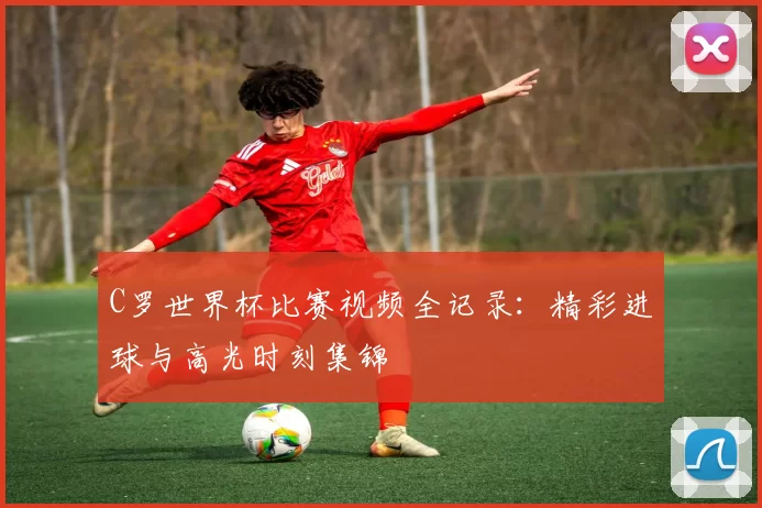 C罗世界杯比赛视频全记录：精彩进球与高光时刻集锦