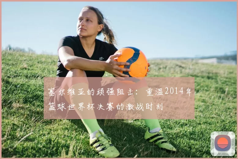 塞尔维亚的顽强阻击:重温2014年篮球世界杯决赛的激战时刻