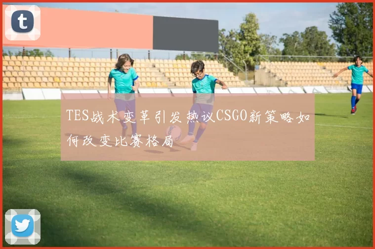 TES战术变革引发热议CSGO新策略如何改变比赛格局