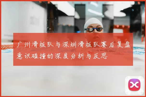 广州滑板队与深圳滑板队赛后复盘意识碰撞的深度分析与反思