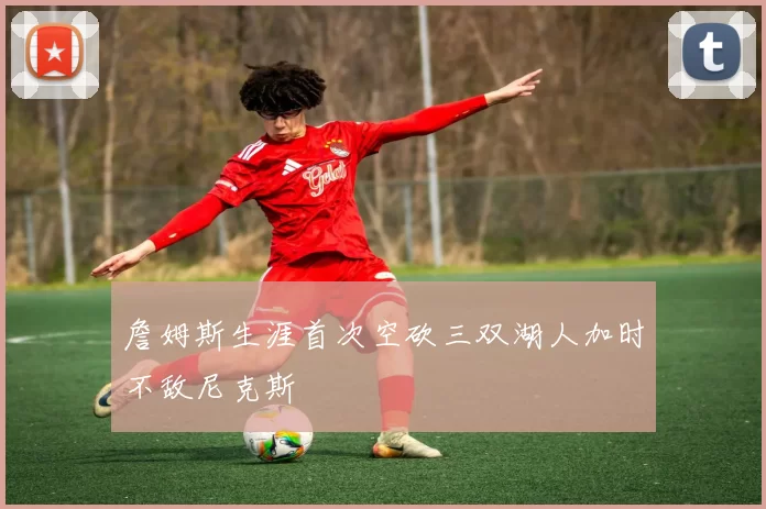 詹姆斯生涯首次空砍三双湖人加时不敌尼克斯