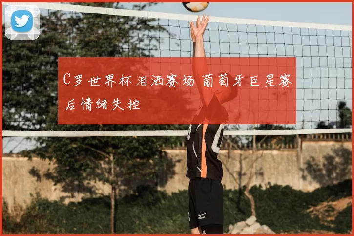 C罗世界杯泪洒赛场 葡萄牙巨星赛后情绪失控