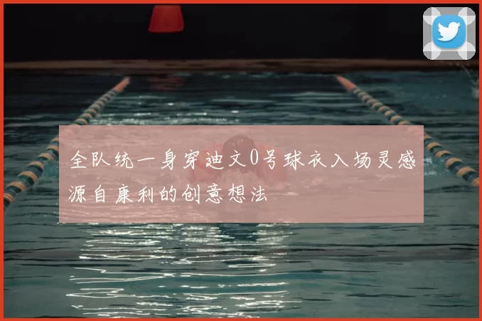 全队统一身穿迪文0号球衣入场灵感源自康利的创意想法