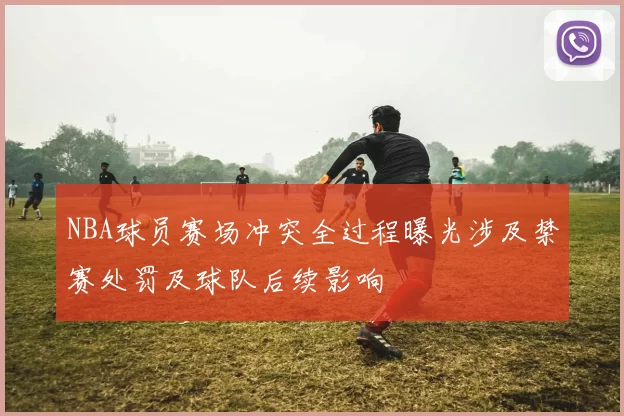 NBA球员赛场冲突全过程曝光涉及禁赛处罚及球队后续影响