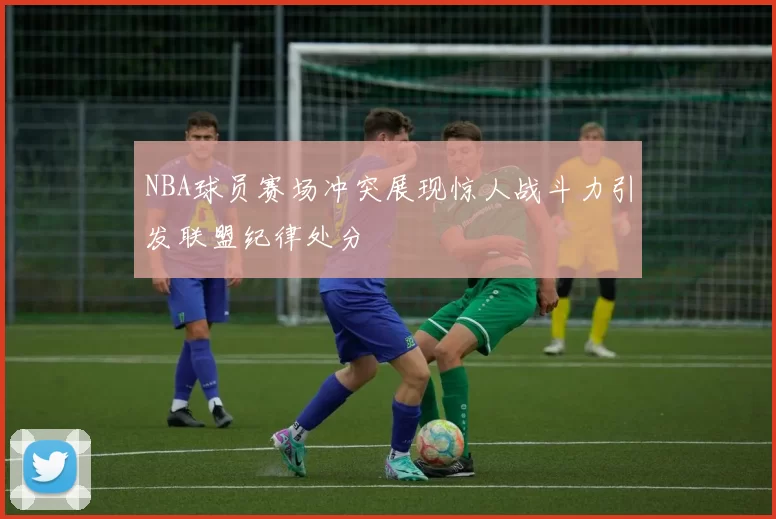 NBA球员赛场冲突展现惊人战斗力引发联盟纪律处分