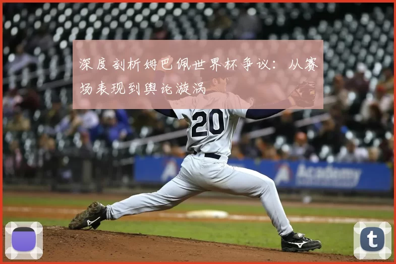 深度剖析姆巴佩世界杯争议：从赛场表现到舆论漩涡