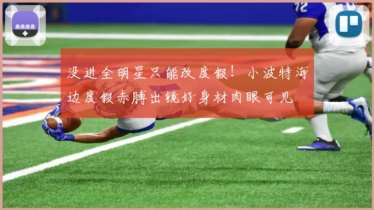 没进全明星只能改度假！小波特海边度假赤膊出镜好身材肉眼可见