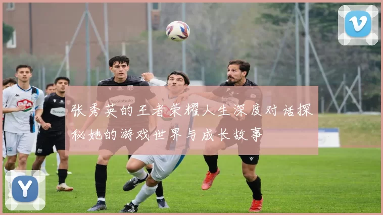 张秀英的王者荣耀人生深度对话探秘她的游戏世界与成长故事