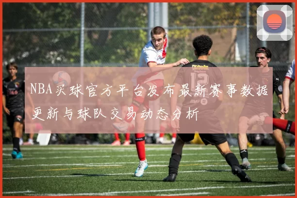 NBA买球官方平台发布最新赛事数据更新与球队交易动态分析