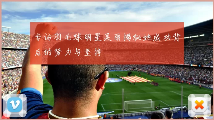 专访羽毛球明星吴丽揭秘她成功背后的努力与坚持