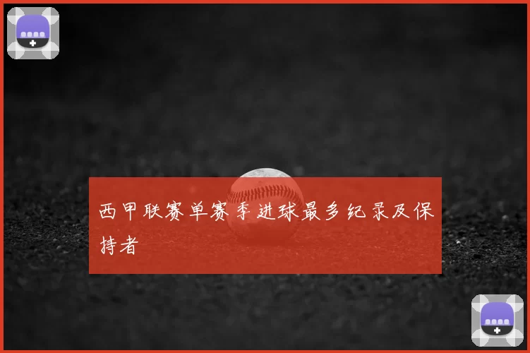 西甲联赛单赛季进球最多纪录及保持者