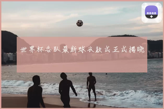 世界杯各队最新球衣款式正式揭晓