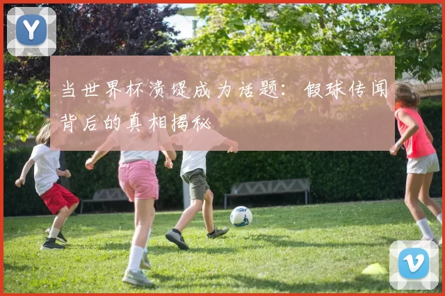当世界杯溃堤成为话题：假球传闻背后的真相揭秘