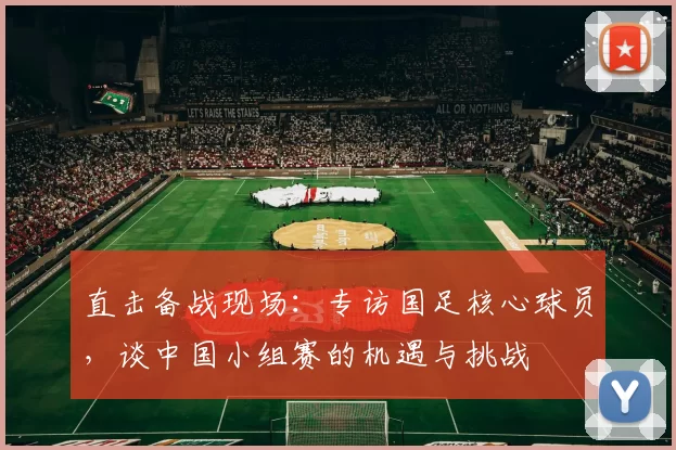 直击备战现场:专访国足核心球员,谈中国小组赛的机遇与挑战
