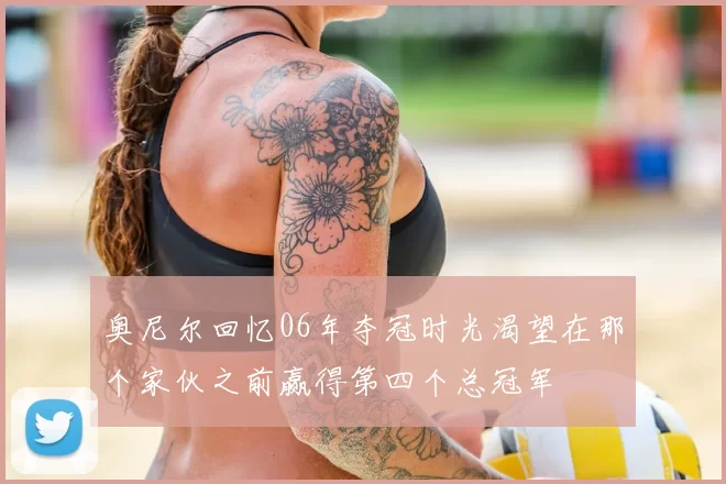 奥尼尔回忆06年夺冠时光渴望在那个家伙之前赢得第四个总冠军