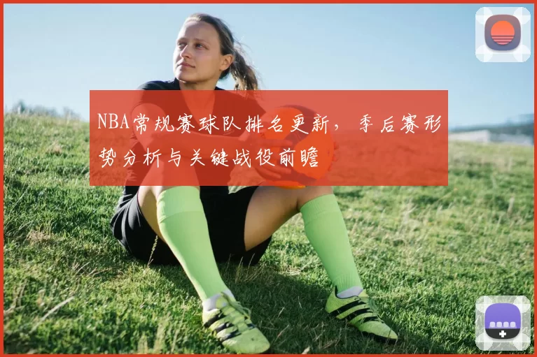 NBA常规赛球队排名更新，季后赛形势分析与关键战役前瞻
