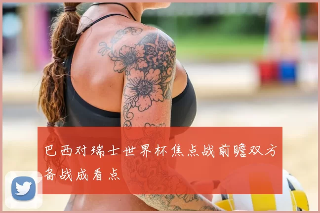 巴西对瑞士世界杯焦点战前瞻双方备战成看点