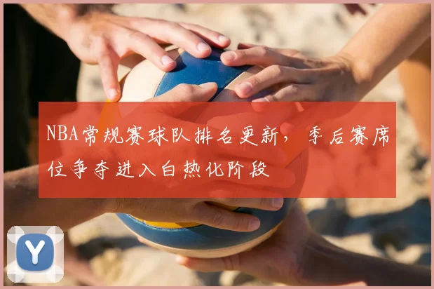 NBA常规赛球队排名更新,季后赛席位争夺进入白热化阶段