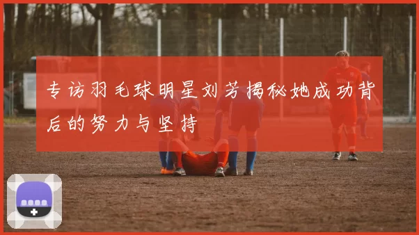专访羽毛球明星刘芳揭秘她成功背后的努力与坚持