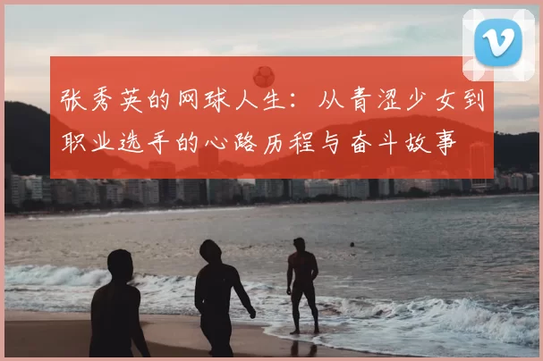 张秀英的网球人生:从青涩少女到职业选手的心路历程与奋斗故事