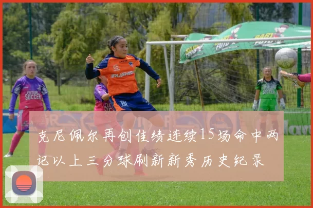 克尼佩尔再创佳绩连续15场命中两记以上三分球刷新新秀历史纪录