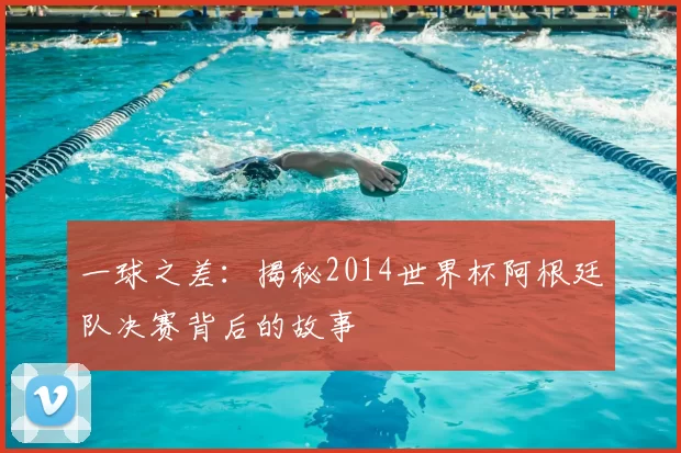 一球之差:揭秘2014世界杯阿根廷队决赛背后的故事