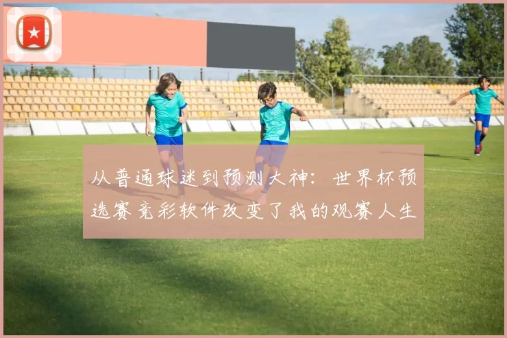 从普通球迷到预测大神：世界杯预选赛竞彩软件改变了我的观赛人生