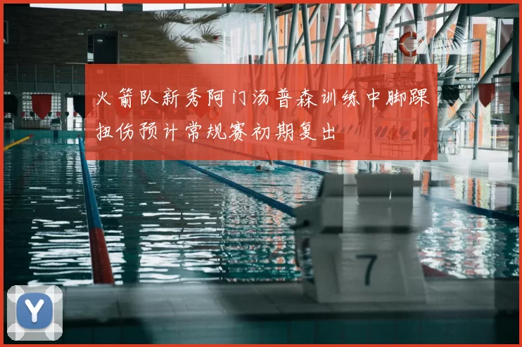 火箭队新秀阿门汤普森训练中脚踝扭伤预计常规赛初期复出