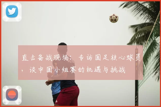 直击备战现场：专访国足核心球员，谈中国小组赛的机遇与挑战