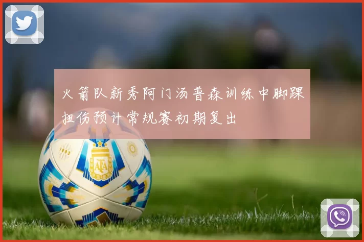 火箭队新秀阿门汤普森训练中脚踝扭伤预计常规赛初期复出