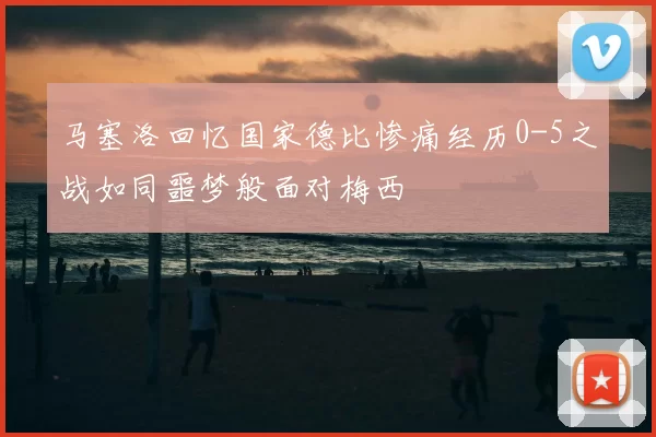 马塞洛回忆国家德比惨痛经历0-5之战如同噩梦般面对梅西