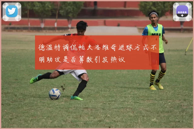 德温特调侃帕夫洛维奇进球方式不明助攻是否算数引发热议